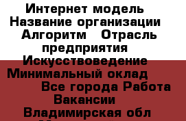 Интернет-модель › Название организации ­ Алгоритм › Отрасль предприятия ­ Искусствоведение › Минимальный оклад ­ 160 000 - Все города Работа » Вакансии   . Владимирская обл.,Муромский р-н